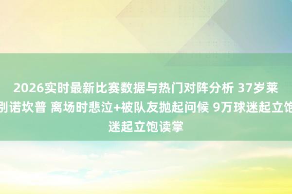 2026实时最新比赛数据与热门对阵分析 37岁莱万告别诺坎普 离场时悲泣+被队友抛起问候 9万球迷起立饱读掌