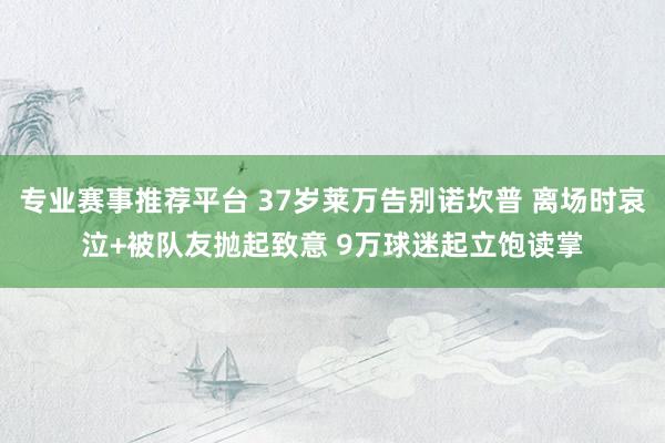 专业赛事推荐平台 37岁莱万告别诺坎普 离场时哀泣+被队友抛起致意 9万球迷起立饱读掌