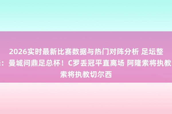 2026实时最新比赛数据与热门对阵分析 足坛整夜动态：曼城问鼎足总杯！C罗丢冠平直离场 阿隆索将执教切尔西