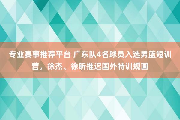 专业赛事推荐平台 广东队4名球员入选男篮短训营，徐杰、徐昕推迟国外特训规画
