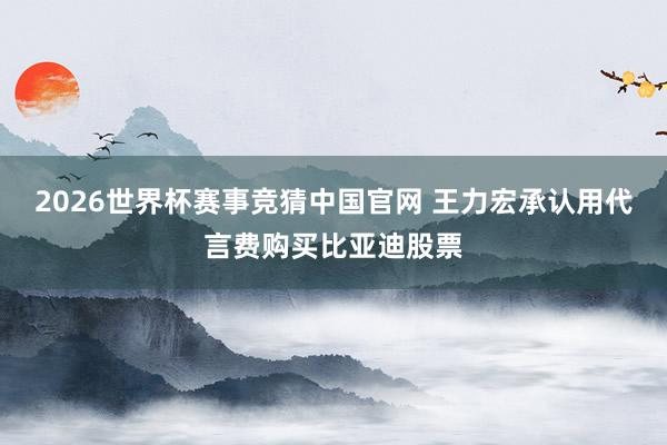 2026世界杯赛事竞猜中国官网 王力宏承认用代言费购买比亚迪股票