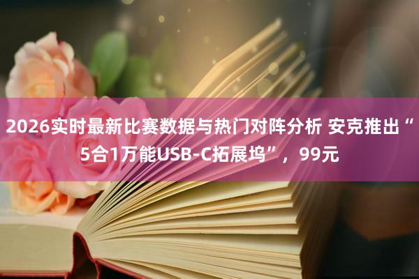 2026实时最新比赛数据与热门对阵分析 安克推出“5合1万能USB-C拓展坞”，99元