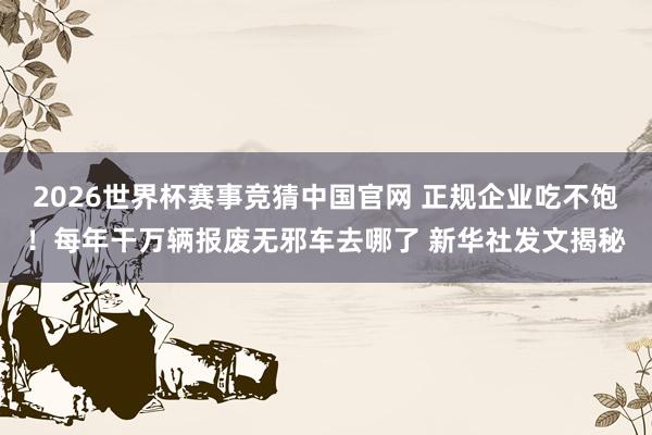 2026世界杯赛事竞猜中国官网 正规企业吃不饱！每年干万辆报废无邪车去哪了 新华社发文揭秘