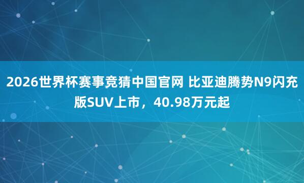 2026世界杯赛事竞猜中国官网 比亚迪腾势N9闪充版SUV上市，40.98万元起
