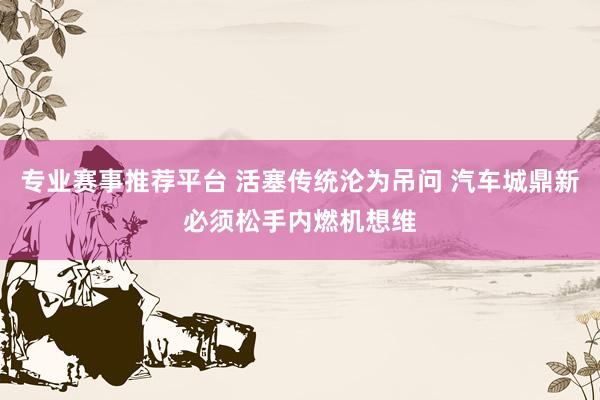 专业赛事推荐平台 活塞传统沦为吊问 汽车城鼎新必须松手内燃机想维