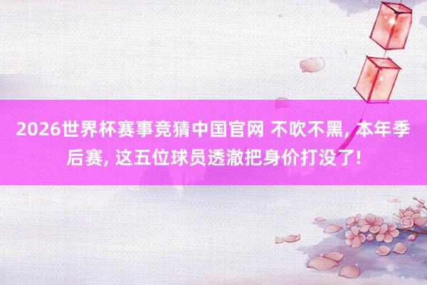 2026世界杯赛事竞猜中国官网 不吹不黑， 本年季后赛， 这五位球员透澈把身价打没了!