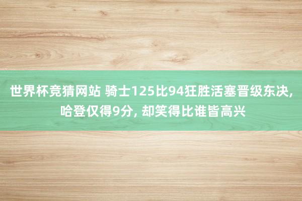 世界杯竞猜网站 骑士125比94狂胜活塞晋级东决， 哈登仅得9分， 却笑得比谁皆高兴