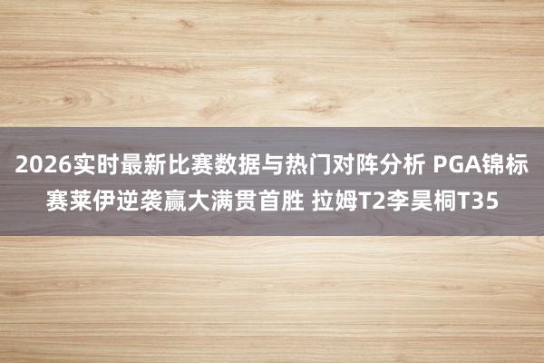 2026实时最新比赛数据与热门对阵分析 PGA锦标赛莱伊逆袭赢大满贯首胜 拉姆T2李昊桐T35