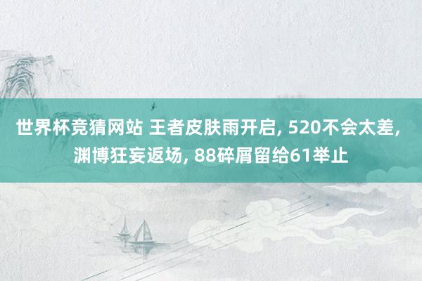世界杯竞猜网站 王者皮肤雨开启， 520不会太差， 渊博狂妄返场， 88碎屑留给61举止