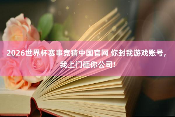 2026世界杯赛事竞猜中国官网 你封我游戏账号， 我上门砸你公司!