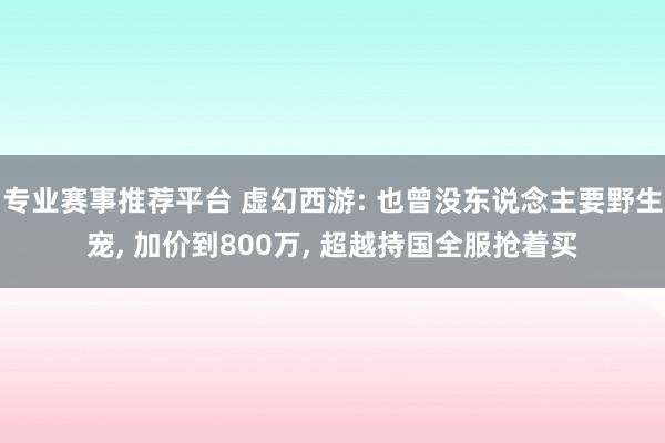 专业赛事推荐平台 虚幻西游: 也曾没东说念主要野生宠， 加价到800万， 超越持国全服抢着买