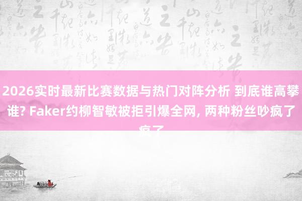 2026实时最新比赛数据与热门对阵分析 到底谁高攀谁? Faker约柳智敏被拒引爆全网， 两种粉丝吵疯了