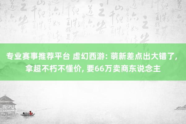 专业赛事推荐平台 虚幻西游: 萌新差点出大错了， 拿超不朽不懂价， 要66万卖商东说念主