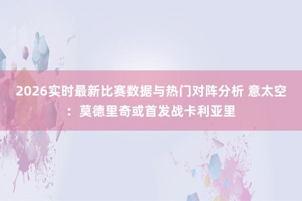 2026实时最新比赛数据与热门对阵分析 意太空：莫德里奇或首发战卡利亚里
