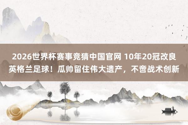 2026世界杯赛事竞猜中国官网 10年20冠改良英格兰足球！瓜帅留住伟大遗产，不啻战术创新
