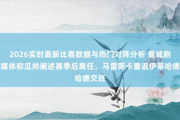 2026实时最新比赛数据与热门对阵分析 曼城剧变！媒体称瓜帅阐述赛季后离任，马雷斯卡重返伊蒂哈德交班