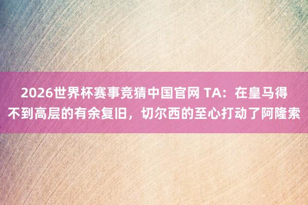 2026世界杯赛事竞猜中国官网 TA：在皇马得不到高层的有余复旧，切尔西的至心打动了阿隆索