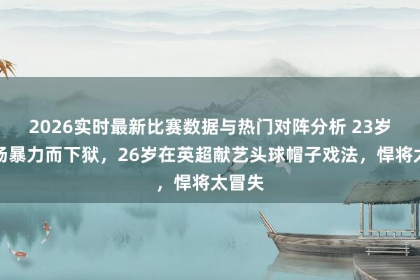 2026实时最新比赛数据与热门对阵分析 23岁因球场暴力而下狱，26岁在英超献艺头球帽子戏法，悍将太冒失