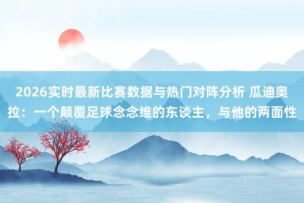2026实时最新比赛数据与热门对阵分析 瓜迪奥拉：一个颠覆足球念念维的东谈主，与他的两面性