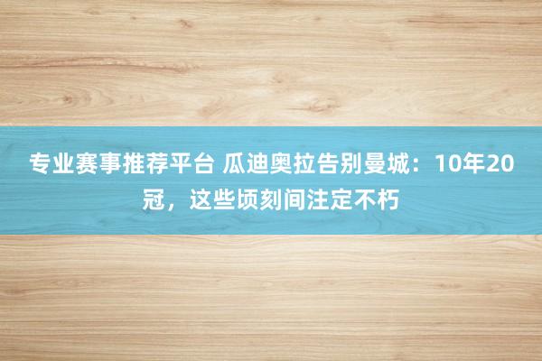 专业赛事推荐平台 瓜迪奥拉告别曼城：10年20冠，这些顷刻间注定不朽