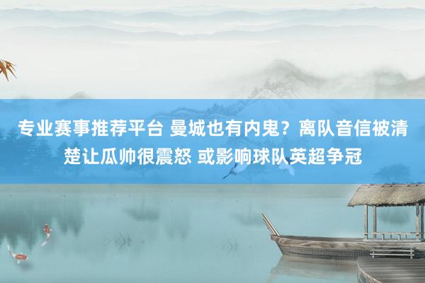 专业赛事推荐平台 曼城也有内鬼？离队音信被清楚让瓜帅很震怒 或影响球队英超争冠