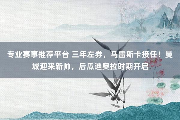 专业赛事推荐平台 三年左券，马雷斯卡接任！曼城迎来新帅，后瓜迪奥拉时期开启