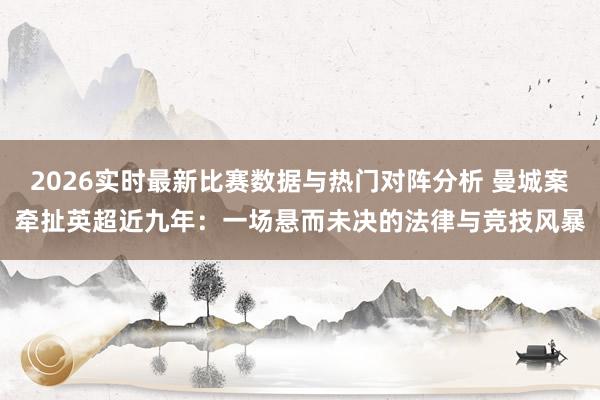 2026实时最新比赛数据与热门对阵分析 曼城案牵扯英超近九年：一场悬而未决的法律与竞技风暴