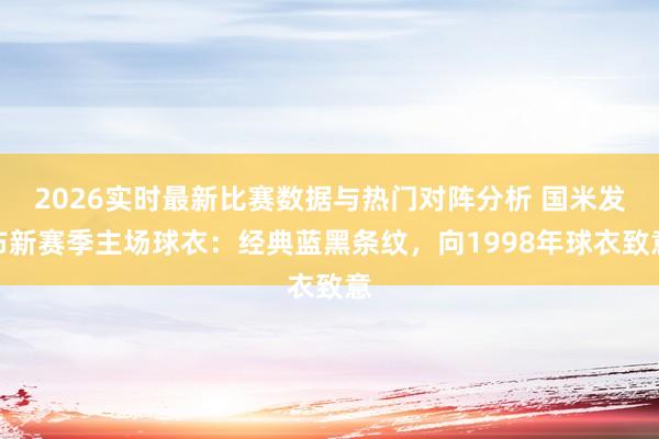 2026实时最新比赛数据与热门对阵分析 国米发布新赛季主场球衣：经典蓝黑条纹，向1998年球衣致意