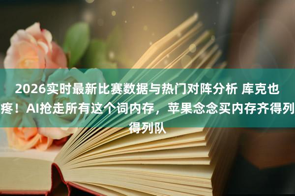 2026实时最新比赛数据与热门对阵分析 库克也头疼！AI抢走所有这个词内存，苹果念念买内存齐得列队