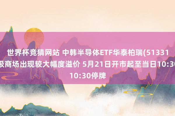 世界杯竞猜网站 中韩半导体ETF华泰柏瑞(513310)二级商场出现较大幅度溢价 5月21日开市起至当日10:30停牌