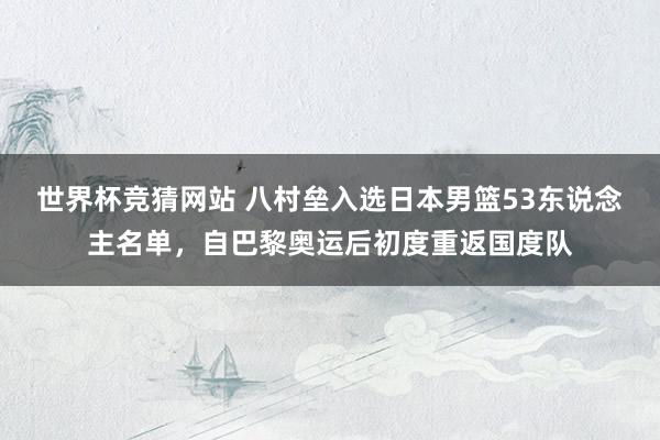 世界杯竞猜网站 八村垒入选日本男篮53东说念主名单，自巴黎奥运后初度重返国度队
