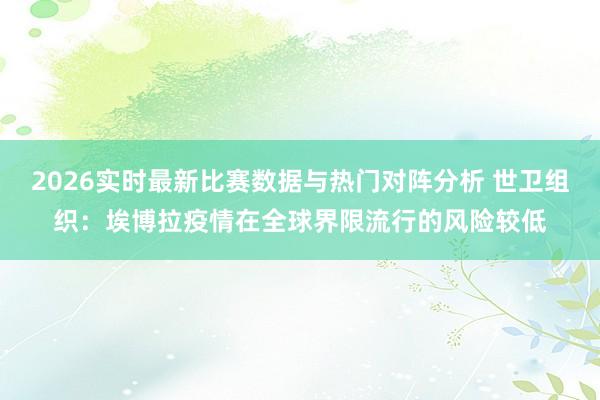 2026实时最新比赛数据与热门对阵分析 世卫组织：埃博拉疫情在全球界限流行的风险较低