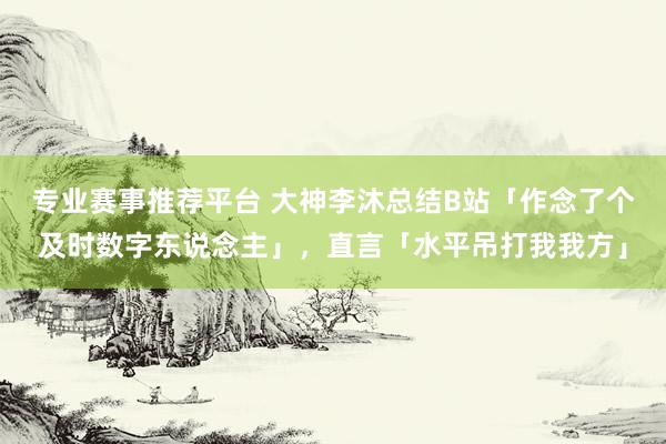 专业赛事推荐平台 大神李沐总结B站「作念了个及时数字东说念主」，直言「水平吊打我我方」