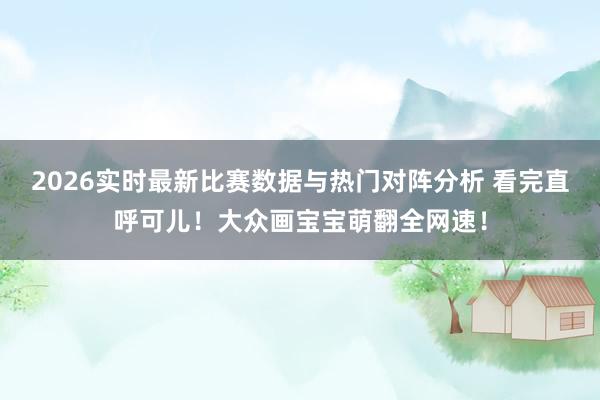 2026实时最新比赛数据与热门对阵分析 看完直呼可儿！大众画宝宝萌翻全网速！