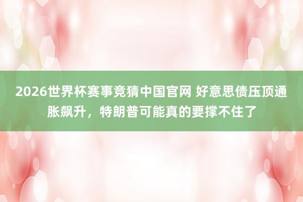 2026世界杯赛事竞猜中国官网 好意思债压顶通胀飙升，特朗普可能真的要撑不住了