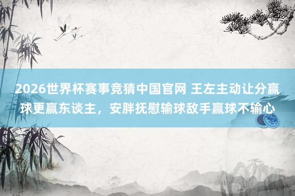 2026世界杯赛事竞猜中国官网 王左主动让分赢球更赢东谈主，安胖抚慰输球敌手赢球不输心