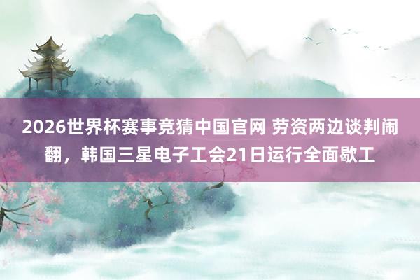 2026世界杯赛事竞猜中国官网 劳资两边谈判闹翻，韩国三星电子工会21日运行全面歇工
