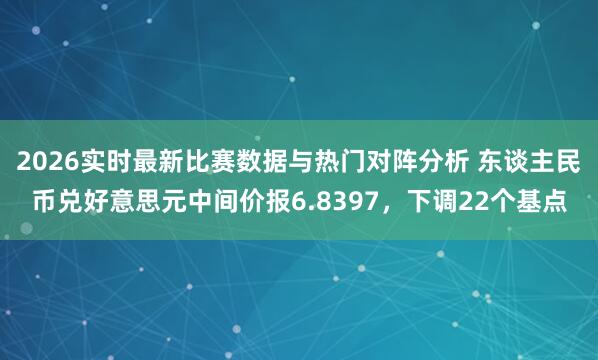 2026实时最新比赛数据与热门对阵分析 东谈主民币兑好意思元中间价报6.8397，下调22个基点