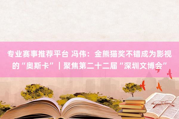 专业赛事推荐平台 冯伟：金熊猫奖不错成为影视的“奥斯卡”｜聚焦第二十二届“深圳文博会”