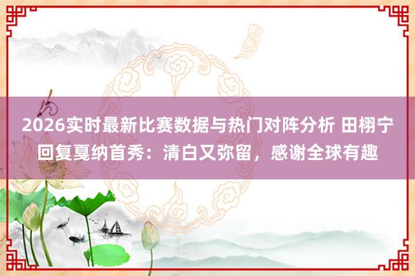 2026实时最新比赛数据与热门对阵分析 田栩宁回复戛纳首秀：清白又弥留，感谢全球有趣