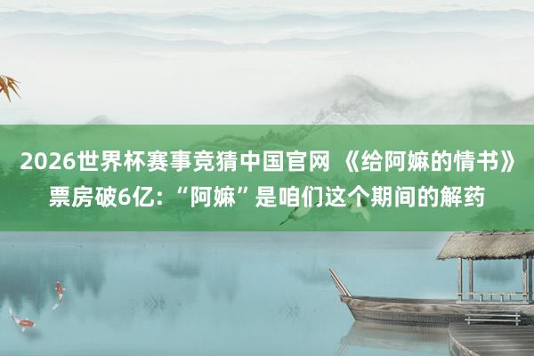 2026世界杯赛事竞猜中国官网 《给阿嫲的情书》票房破6亿: “阿嫲”是咱们这个期间的解药
