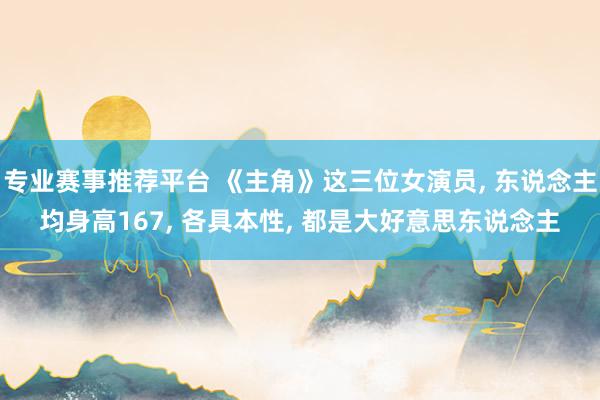 专业赛事推荐平台 《主角》这三位女演员， 东说念主均身高167， 各具本性， 都是大好意思东说念主