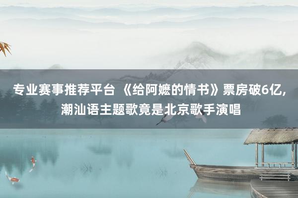专业赛事推荐平台 《给阿嬷的情书》票房破6亿， 潮汕语主题歌竟是北京歌手演唱