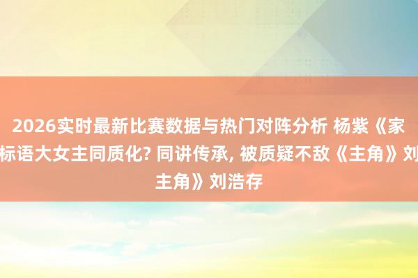 2026实时最新比赛数据与热门对阵分析 杨紫《家业》标语大女主同质化? 同讲传承， 被质疑不敌《主角》刘浩存
