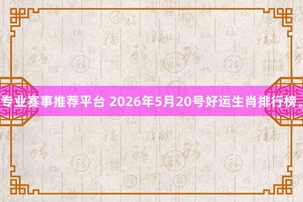 专业赛事推荐平台 2026年5月20号好运生肖排行榜。