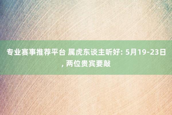 专业赛事推荐平台 属虎东谈主听好: 5月19-23日， 两位贵宾要敲