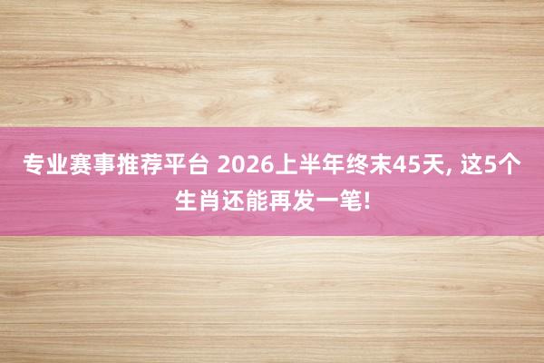 专业赛事推荐平台 2026上半年终末45天， 这5个生肖还能再发一笔!