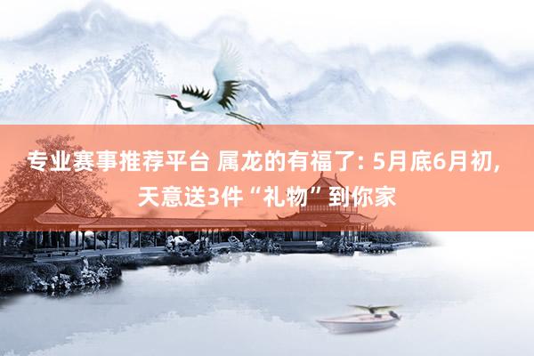 专业赛事推荐平台 属龙的有福了: 5月底6月初， 天意送3件“礼物”到你家