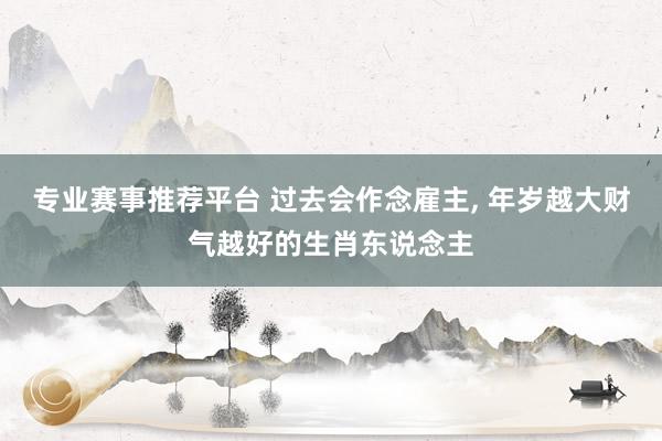 专业赛事推荐平台 过去会作念雇主， 年岁越大财气越好的生肖东说念主