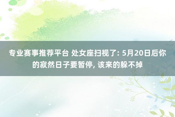 专业赛事推荐平台 处女座扫视了: 5月20日后你的寂然日子要暂停， 该来的躲不掉